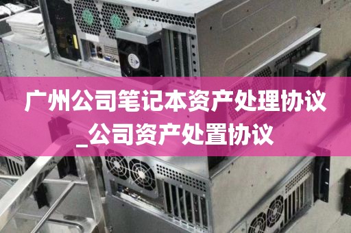 广州公司笔记本资产处理协议_公司资产处置协议