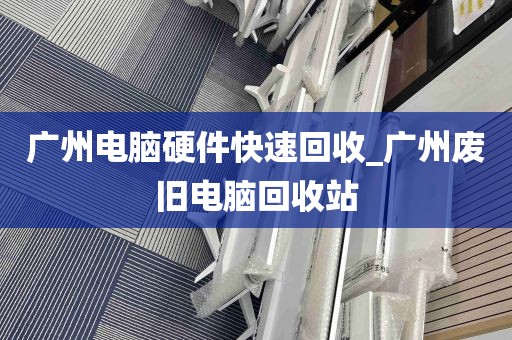 广州电脑硬件快速回收_广州废旧电脑回收站