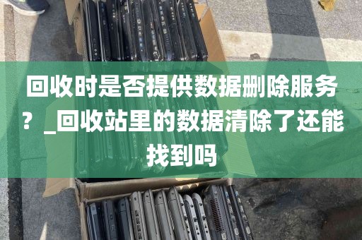 回收时是否提供数据删除服务？_回收站里的数据清除了还能找到吗