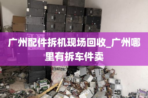 广州配件拆机现场回收_广州哪里有拆车件卖
