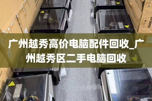 广州越秀高价电脑配件回收_广州越秀区二手电脑回收