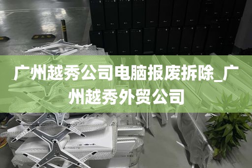 广州越秀公司电脑报废拆除_广州越秀外贸公司