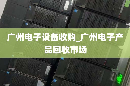 广州电子设备收购_广州电子产品回收市场