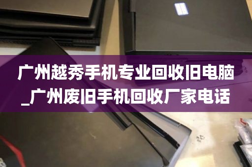 广州越秀手机专业回收旧电脑_广州废旧手机回收厂家电话