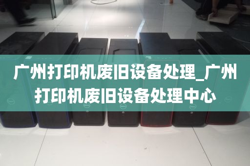 广州打印机废旧设备处理_广州打印机废旧设备处理中心