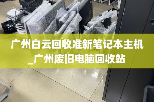 广州白云回收准新笔记本主机_广州废旧电脑回收站