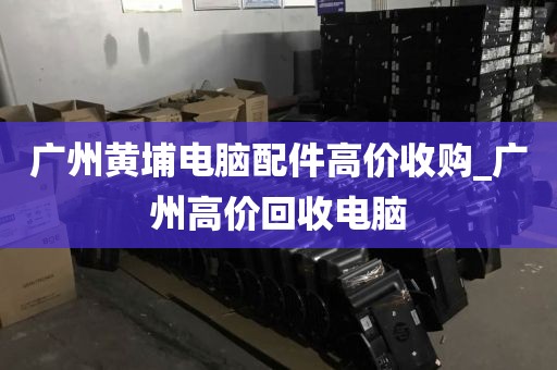 广州黄埔电脑配件高价收购_广州高价回收电脑