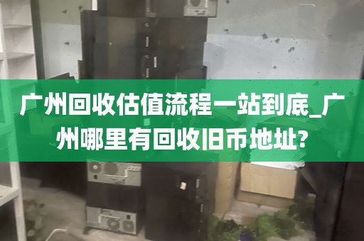 广州回收估值流程一站到底_广州哪里有回收旧币地址?
