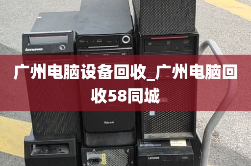 广州电脑设备回收_广州电脑回收58同城