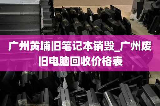 广州黄埔旧笔记本销毁_广州废旧电脑回收价格表