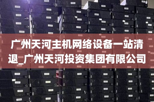广州天河主机网络设备一站清退_广州天河投资集团有限公司