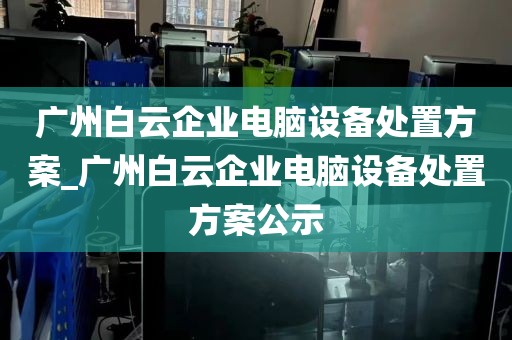 广州白云企业电脑设备处置方案_广州白云企业电脑设备处置方案公示