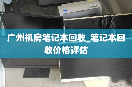 广州机房笔记本回收_笔记本回收价格评估
