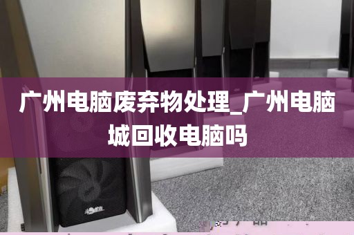 广州电脑废弃物处理_广州电脑城回收电脑吗