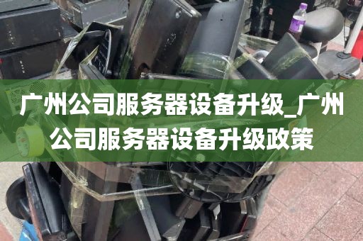 广州公司服务器设备升级_广州公司服务器设备升级政策
