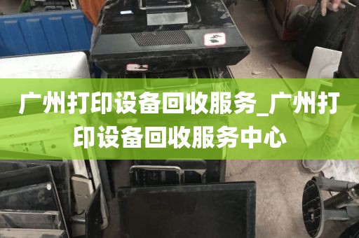 广州打印设备回收服务_广州打印设备回收服务中心