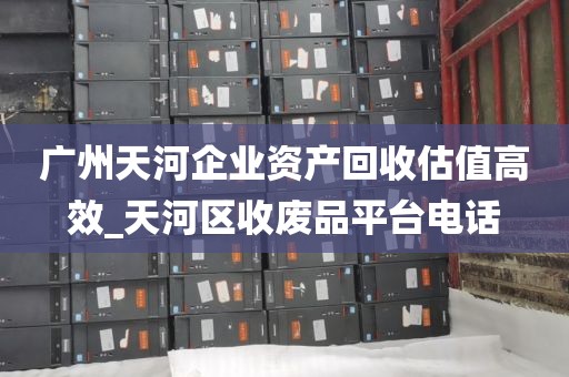 广州天河企业资产回收估值高效_天河区收废品平台电话
