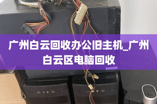 广州白云回收办公旧主机_广州白云区电脑回收