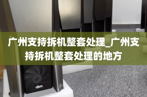 广州支持拆机整套处理_广州支持拆机整套处理的地方