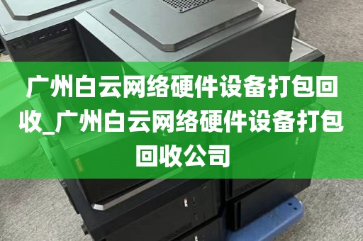 广州白云网络硬件设备打包回收_广州白云网络硬件设备打包回收公司