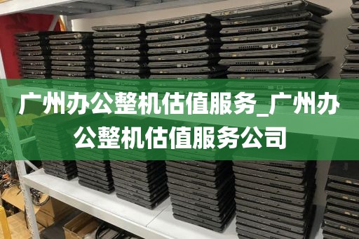广州办公整机估值服务_广州办公整机估值服务公司