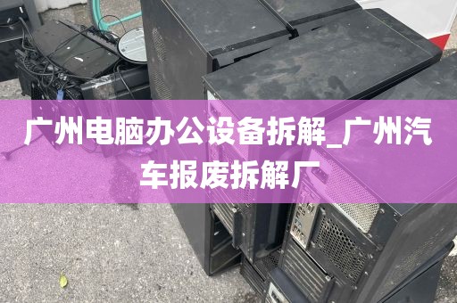 广州电脑办公设备拆解_广州汽车报废拆解厂