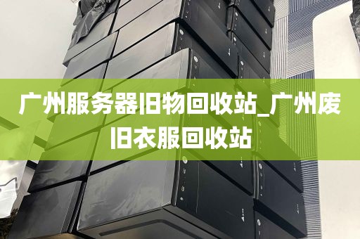 广州服务器旧物回收站_广州废旧衣服回收站