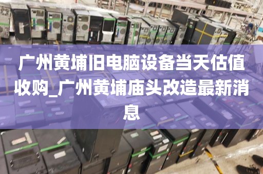 广州黄埔旧电脑设备当天估值收购_广州黄埔庙头改造最新消息