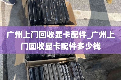 广州上门回收显卡配件_广州上门回收显卡配件多少钱