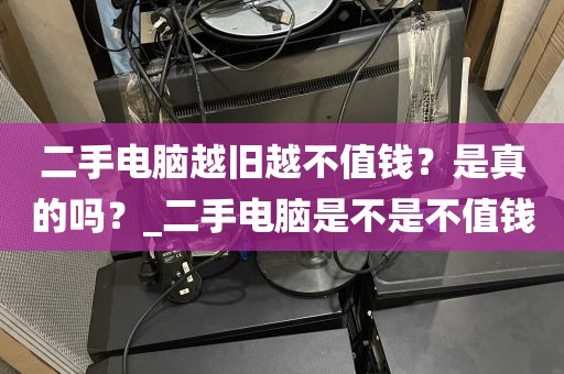 二手电脑越旧越不值钱？是真的吗？_二手电脑是不是不值钱