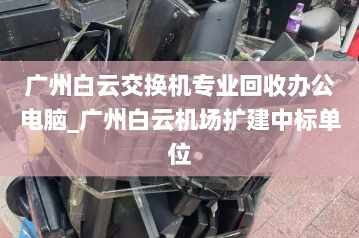 广州白云交换机专业回收办公电脑_广州白云机场扩建中标单位