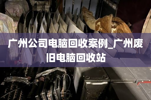 广州公司电脑回收案例_广州废旧电脑回收站