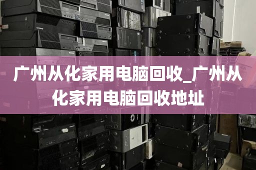 广州从化家用电脑回收_广州从化家用电脑回收地址