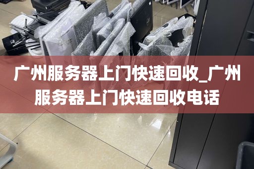 广州服务器上门快速回收_广州服务器上门快速回收电话