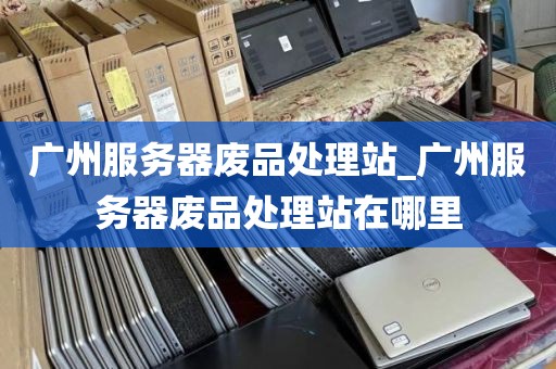 广州服务器废品处理站_广州服务器废品处理站在哪里
