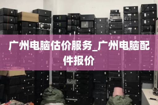 广州电脑估价服务_广州电脑配件报价