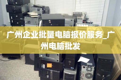 广州企业批量电脑报价服务_广州电脑批发