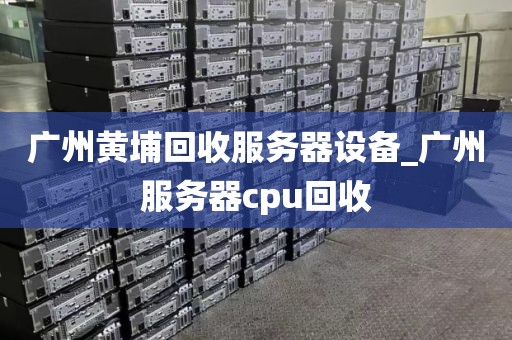 广州黄埔回收服务器设备_广州服务器cpu回收