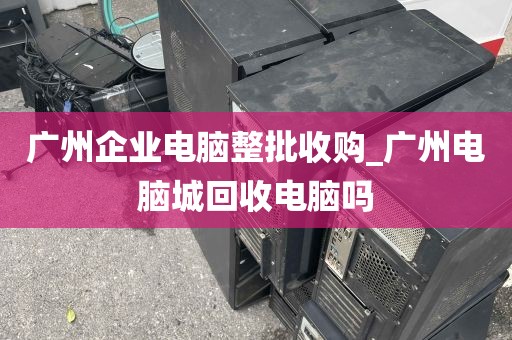 广州企业电脑整批收购_广州电脑城回收电脑吗