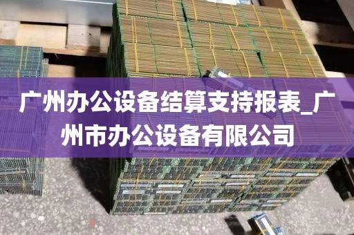 广州办公设备结算支持报表_广州市办公设备有限公司