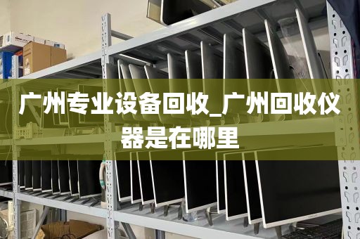 广州专业设备回收_广州回收仪器是在哪里