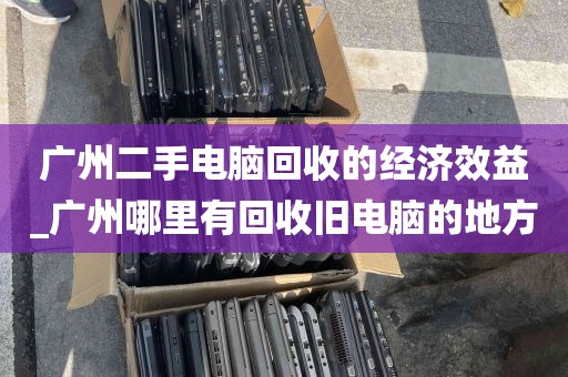 广州二手电脑回收的经济效益_广州哪里有回收旧电脑的地方