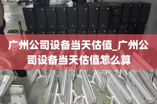 广州公司设备当天估值_广州公司设备当天估值怎么算