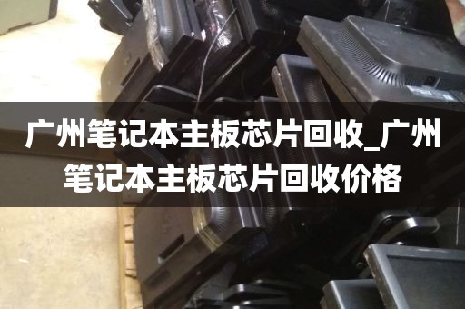 广州笔记本主板芯片回收_广州笔记本主板芯片回收价格