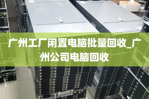 广州工厂闲置电脑批量回收_广州公司电脑回收