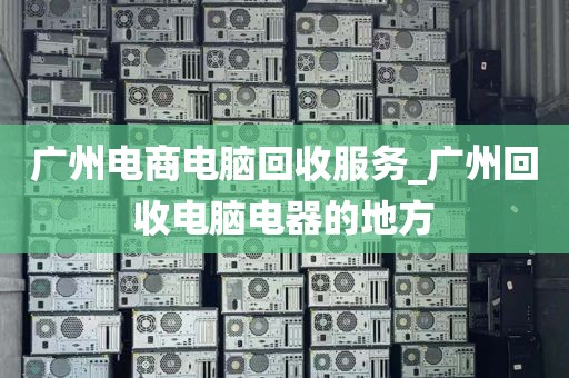 广州电商电脑回收服务_广州回收电脑电器的地方