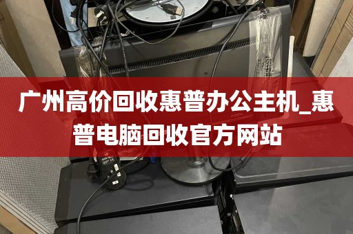 广州高价回收惠普办公主机_惠普电脑回收官方网站