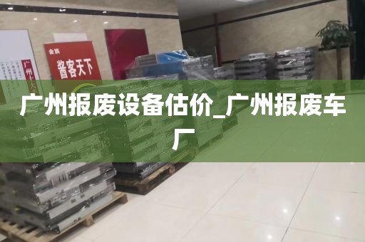 广州报废设备估价_广州报废车厂