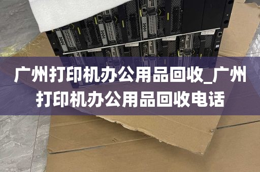 广州打印机办公用品回收_广州打印机办公用品回收电话