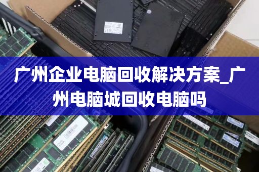广州企业电脑回收解决方案_广州电脑城回收电脑吗